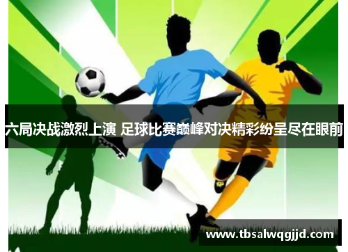 六局决战激烈上演 足球比赛巅峰对决精彩纷呈尽在眼前