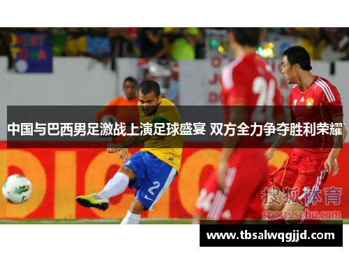 中国与巴西男足激战上演足球盛宴 双方全力争夺胜利荣耀